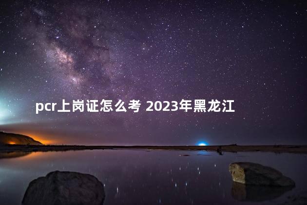 pcr上岗证怎么考 2023年黑龙江pcr上岗证报名入口